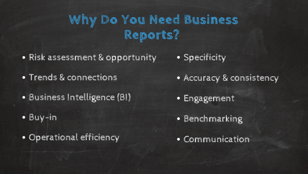 Why do you need business reports? 1. Risk assessment & opportunity, 2. Trends & connections, 3. Business Intelligence, 4. Buy-in, 5. Operational efficiency,6. Specificity, 7. Accuracy & consistency, 8. Engagement, 9. Benchmarking, 10. Communication 